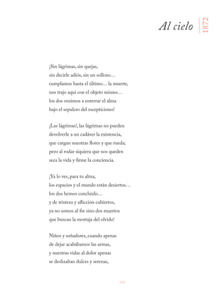 141
¡Sin lágrimas, sin quejas,
sin decirle adiós, sin un sollozo…
cumplamos hasta el último… la muerte,
nos trajo aquí con el objeto mismo…
los dos venimos a enterrar el alma
bajo el sepulcro del escepticismo!
¡Las lágrimas!, las lágrimas no pueden
devolverle a un cadáver la existencia,
que cargan nuestras flores y que rueda;
pero al rodar siquiera que nos queden
seca la vida y firme la conciencia.
¡Ya lo ves, para tu alma,
los espacios y el mundo están desiertos…
los dos hemos concluido…
y de tristeza y aflicción cubiertos,
ya no somos al fin sino dos muertos
que buscan la mortaja del olvido!
Niños y soñadores, cuando apenas
de dejar acabábamos las armas,
y nuestras vidas al dolor apenas
se deslizaban dulces y serenas,
Al cielo
1872
 