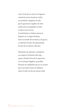 142
E N N O M B R E D E E S E L A U R E L
como el ala de un cisne en la laguna;
cuando la aurora al primer cariño
no asomaba a desgarrar el velo,
que la ignorancia angélica de niño
oculta ante sus párpados el cielo;
tu alma como la mía,
al sentimiento y al placer precoces
forjaron en su virgen fantasía,
todo un mundo de ensueños y de goces;
y sintiendo el amor de aquel paisaje
las alas de un aliento soberano.
¡Temprano las abrimos, y temprano
nos trajeron el término del viaje…
¡aquí es donde la luz de la esperanza,
en el santuario lúgubre, encendida
derrama un resplandor que ya no avanza
para esa noche eterna de alabanza
sobre el cielo sin luz de nuestra vida!
 