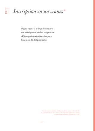 144
Página en que la esfinge de la muerte 
con su enigma de sombra nos provoca: 
¿Cómo poderte descifrar, si es poca 
toda la luz del Sol para leerte?
1872
Inscripción en un cráneo*
*En el mismo cráneo, Acuña escribió, sobre el borde de
la cavidad de un ojo: “Dios y Compañía, ópticos”. [Nota
de José Luis Martínez, en Obras, 233]
 