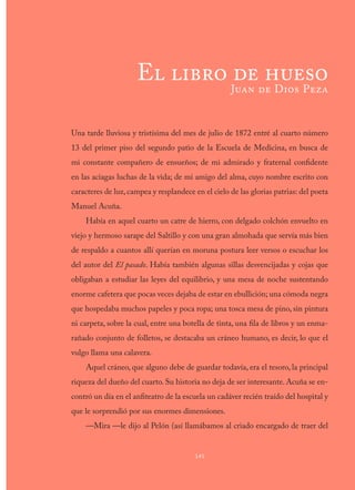Una tarde lluviosa y tristísima del mes de julio de 1872 entré al cuarto número
13 del primer piso del segundo patio de la Escuela de Medicina, en busca de
mi constante compañero de ensueños; de mi admirado y fraternal confidente
en las aciagas luchas de la vida; de mi amigo del alma, cuyo nombre escrito con
caracteres de luz, campea y resplandece en el cielo de las glorias patrias: del poeta
Manuel Acuña.
Había en aquel cuarto un catre de hierro, con delgado colchón envuelto en
viejo y hermoso sarape del Saltillo y con una gran almohada que servía más bien
de respaldo a cuantos allí querían en moruna postura leer versos o escuchar los
del autor del El pasado. Había también algunas sillas desvencijadas y cojas que
obligaban a estudiar las leyes del equilibrio, y una mesa de noche sustentando
enorme cafetera que pocas veces dejaba de estar en ebullición; una cómoda negra
que hospedaba muchos papeles y poca ropa; una tosca mesa de pino, sin pintura
ni carpeta, sobre la cual, entre una botella de tinta, una fila de libros y un enma-
rañado conjunto de folletos, se destacaba un cráneo humano, es decir, lo que el
vulgo llama una calavera.
Aquel cráneo, que alguno debe de guardar todavía, era el tesoro, la principal
riqueza del dueño del cuarto. Su historia no deja de ser interesante. Acuña se en-
contró un día en el anfiteatro de la escuela un cadáver recién traído del hospital y
que le sorprendió por sus enormes dimensiones.
—Mira —le dijo al Pelón (así llamábamos al criado encargado de traer del
145
El libro de hueso
Juan de Dios Peza
 