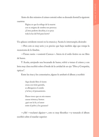 Antes de diez minutos el cráneo ostentó sobre su desnudo frontal la siguiente
cuarteta:
Página en que la esfinge de la muerte
con su enigma de sombra nos provoca:
¿Cómo poderte descifrar, si es poca
toda la luz del Sol para leerte?
Un aplauso estridente resonó en la estancia y Acuña lo interrumpió, diciendo:
—Pero esto es muy serio y es preciso que haya también algo que rompa la
monotonía de lo fúnebre.
—Tienes razón —contestó Cuenca—. Inicia tú el estilo festivo en ese libro
de hueso.
Y Acuña, arrojando una bocanada de humo, volvió a tomar el cráneo y con
letra muy clara escribió sobre el borde de la cavidad de un ojo: “Dios y Compañía,
ópticos”.
Entre las risas y los comentarios, alguno le arrebató el álbum y escribió:
Aquí donde libre el viento
cruza con triste gemido,
se albergaron el sonido
y la luz y el pensamiento.
Hueso tosco que en mis manos
causas tristeza y horror:
¿qué son la fe y el amor
entre el polvo y los gusanos?
—¡Ah! —exclamó alguien—, esto es muy filosófico —y tomando el álbum
escribió sobre el maxilar superior:
ELLIBRODEHUESO
 