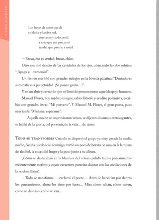 Los besos de amor que di
en dulce y lasciva red,
	 con carne y todo perdí:
	 y esto que me pasa a mí
	 tendrá que pasarle a usted.
—Bravo, eso es verdad; bravo, chico.
Otro escribió dentro de las cavidades de los ojos, abarcando las dos órbitas:
“¡Apaga y… vámonos!”.
Un festivo escribió con grandes trabajos en la bóveda palatina: “Dentaduras
automáticas a perpetuidad. ¡Se ponen gratis…!”.
Y en un abrir y cerrar de ojos se llenó de pensamientos aquel despojo humano.
Manuel Flores, hoy médico insigne, sabio filósofo y erudito polemista, escri-
bió con grandes letras: “Mi porvenir”. Y Manuel M. Flores, el gran poeta, puso
más tarde: “Mañana: espérame”.
	 Aquella noche se improvisaron versos, se dijeron discursos extravagantes,
se habló de la gloria, del porvenir, de la vida… de tanto.
Todo se transforma Cuando se dispersó el grupo ya muy pasada la media
noche,Acuña quedó solo conmigo; vertió un poco de borato de sosa en la lámpara
de alcohol, la encendió luego y la puso junto a su álbum.
¡Cómo se destacaban en la blancura del cráneo pulido tantos pensamientos
recientemente escritos y cuyos caracteres parecían danzar con las oscilaciones de
la verdosa llama!
—Todo se transforma —exclamó el poeta—. Antes le hervirían por dentro
los pensamientos, ahora los tiene por fuera… Mira cómo saltan, cómo suben,
cómo se deslizan, cómo se van...
ELLIBRODEHUESO
 