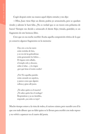 Cogió después entre sus manos aquel objeto extraño y me dijo:
—Mira, Juan: tiene flojo un diente; podría yo arrancárselo, pero se quedará
riendo y además le hará falta. ¿No es verdad que es un tesoro esta poliantea de
hueso? Siempre me decido a arrancarle el diente flojo; tómalo, guárdalo; es un
fragmento de este hermoso libro.
Creo que en esa noche escribió Acuña aquella composición tétrica de la que
yo conservo algunos fragmentos en la memoria:
Oye, ven a ver, las naves
están vestidas de luto,
y en vez de las golondrinas
están graznando los búhos…
El órgano está callado,
el templo solo y obscuro;
sobre el altar… y la virgen
¿por qué tiene el rostro oculto?
	
¿Ves? En aquellas paredes
están cavando un sepulcro,
y parece como que alguien
solloza y gime allí junto.
¿Tú sabes quién es el muerto?
¿Tú sabes quién fue el verdugo?
Respóndeme y ya no tiembles,
responde: ¿ese niño es tuyo?
Mucho tiempo estuvo a la vista de todos, el curioso cráneo, pero sucedió con él lo
que con todo álbum: que no faltó quien se lo llevara para escribir con todo reposo
y no volvió a aparecer en el cuarto del poeta.
ELLIBRODEHUESO
 