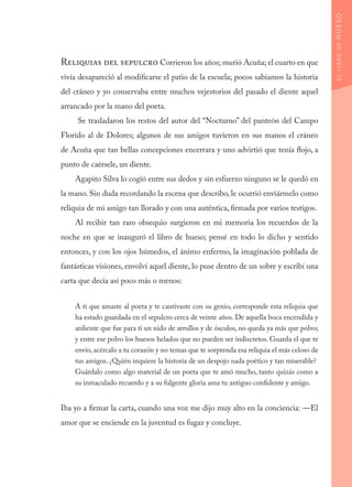 Reliquias del sepulcro Corrieron los años; murió Acuña; el cuarto en que
vivía desapareció al modificarse el patio de la escuela; pocos sabíamos la historia
del cráneo y yo conservaba entre muchos vejestorios del pasado el diente aquel
arrancado por la mano del poeta.
Se trasladaron los restos del autor del “Nocturno” del panteón del Campo
Florido al de Dolores; algunos de sus amigos tuvieron en sus manos el cráneo
de Acuña que tan bellas concepciones encerrara y uno advirtió que tenía flojo, a
punto de caérsele, un diente.
Agapito Silva lo cogió entre sus dedos y sin esfuerzo ninguno se le quedó en
la mano. Sin duda recordando la escena que describo, le ocurrió enviármelo como
reliquia de mi amigo tan llorado y con una auténtica, firmada por varios testigos.
Al recibir tan raro obsequio surgieron en mi memoria los recuerdos de la
noche en que se inauguró el libro de hueso; pensé en todo lo dicho y sentido
entonces, y con los ojos húmedos, el ánimo enfermo, la imaginación poblada de
fantásticas visiones, envolví aquel diente, lo puse dentro de un sobre y escribí una
carta que decía así poco más o menos:
A ti que amaste al poeta y te cautivaste con su genio, corresponde esta reliquia que
ha estado guardada en el sepulcro cerca de veinte años. De aquella boca encendida y
ardiente que fue para ti un nido de arrullos y de ósculos, no queda ya más que polvo;
y entre ese polvo los huesos helados que no pueden ser indiscretos. Guarda el que te
envío, acércalo a tu corazón y no temas que te sorprenda esa reliquia el más celoso de
tus amigos. ¿Quién inquiere la historia de un despojo nada poético y tan miserable?
Guárdalo como algo material de un poeta que te amó mucho, tanto quizás como a
su inmaculado recuerdo y a su fulgente gloria ama tu antiguo confidente y amigo.
Iba yo a firmar la carta, cuando una voz me dijo muy alto en la conciencia: —El
amor que se enciende en la juventud es fugaz y concluye.
ELLIBRODEHUESO
 