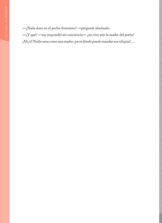 —¿Nada dura en el pecho femenino? —pregunté alucinado.
—¿Y qué? —me respondió mi conciencia— ¿no vive aún la madre del poeta?
¡Ah,sí! Nadie ama como una madre:¡ya sé dónde puedo mandar esa reliquia!…
ELLIBRODEHUESO
 