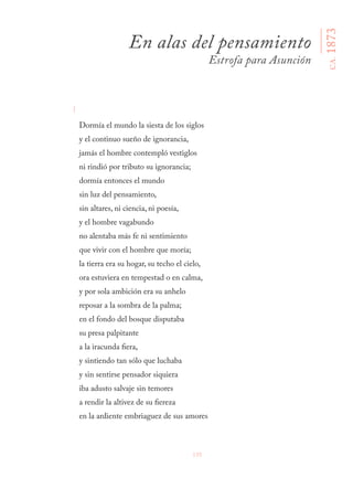155
I
Dormía el mundo la siesta de los siglos
y el continuo sueño de ignorancia,
jamás el hombre contempló vestiglos
ni rindió por tributo su ignorancia;
dormía entonces el mundo
sin luz del pensamiento,
sin altares, ni ciencia, ni poesía,
y el hombre vagabundo
no alentaba más fe ni sentimiento
que vivir con el hombre que moría;
la tierra era su hogar, su techo el cielo,
ora estuviera en tempestad o en calma,
y por sola ambición era su anhelo
reposar a la sombra de la palma;
en el fondo del bosque disputaba
su presa palpitante
a la iracunda fiera,
y sintiendo tan sólo que luchaba
y sin sentirse pensador siquiera
iba adusto salvaje sin temores
a rendir la altivez de su fiereza
en la ardiente embriaguez de sus amores
En alas del pensamiento
Estrofa para Asunción
CA.1873
 
