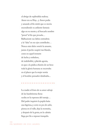 156
E N N O M B R E D E E S E L A U R E L
al abrigo de espléndida maleza;
Amor era su Hoy... y Amor podía
y amando al fin sintió que se movía
encendiendo su ardiente fantasía
algo en su mente y al buscarle nombre
“pensó” al fin que pensaba…
Balbuciente sus labios entreabría
y la “idea” en sus ojos centelleaba…
Nunca más dulce sonrïó la amante,
jamás el pecho suspiró tan blando,
como en aquel instante
de lucha y embeleso,
de indefinible y plácida agonía,
en que a la púdica efusión de un beso
toda la gloria humana se encerraba
en el placer que la mujer sentía
y el hombre pensador idealizaba...
La madre al fruto de su amor salvaje
de las hambrientas fieras
oculta en la espesura del ramaje…
Del padre inquieto la pupila baña
una lágrima, y corre en pos de asilo;
piensa en el valle, deja la montaña,
y después de la gruta, en la cabaña
llega por fin a reposar tranquilo.
 