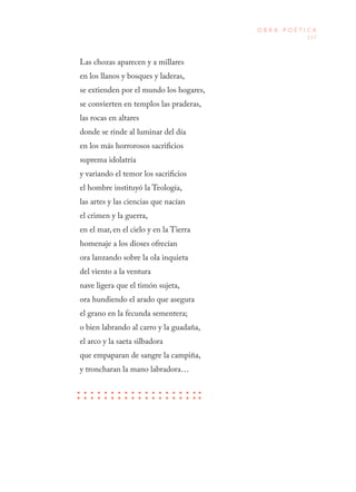 157
O B R A P O É T I C A
Las chozas aparecen y a millares
en los llanos y bosques y laderas,
se extienden por el mundo los hogares,
se convierten en templos las praderas,
las rocas en altares
donde se rinde al luminar del día
en los más horrorosos sacrificios
suprema idolatría
y variando el temor los sacrificios
el hombre instituyó la Teología,
las artes y las ciencias que nacían
el crimen y la guerra,
en el mar, en el cielo y en la Tierra
homenaje a los dioses ofrecían
ora lanzando sobre la ola inquieta
del viento a la ventura
nave ligera que el timón sujeta,
ora hundiendo el arado que asegura
el grano en la fecunda sementera;
o bien labrando al carro y la guadaña,
el arco y la saeta silbadora
que empaparan de sangre la campiña,
y troncharan la mano labradora…
 