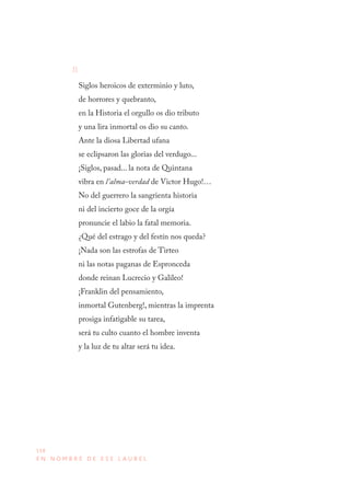158
E N N O M B R E D E E S E L A U R E L
II
Siglos heroicos de exterminio y luto,
de horrores y quebranto,
en la Historia el orgullo os dio tributo
y una lira inmortal os dio su canto.
Ante la diosa Libertad ufana
se eclipsaron las glorias del verdugo...
¡Siglos, pasad... la nota de Quintana
vibra en l’alma-verdad de Victor Hugo!…
No del guerrero la sangrienta historia
ni del incierto goce de la orgía
pronuncie el labio la fatal memoria.
¿Qué del estrago y del festín nos queda?
¡Nada son las estrofas de Tirteo
ni las notas paganas de Espronceda
donde reinan Lucrecio y Galileo!
¡Franklin del pensamiento,
inmortal Gutenberg!, mientras la imprenta
prosiga infatigable su tarea,
será tu culto cuanto el hombre inventa
y la luz de tu altar será tu idea.
 