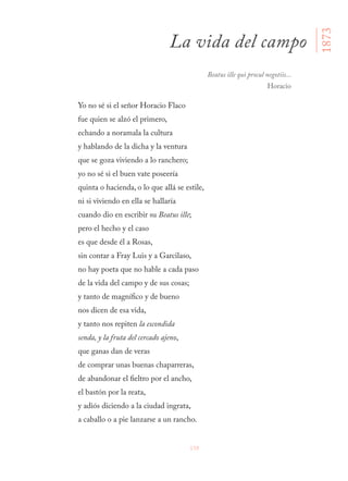 159
Yo no sé si el señor Horacio Flaco
fue quien se alzó el primero,
echando a noramala la cultura
y hablando de la dicha y la ventura
que se goza viviendo a lo ranchero;
yo no sé si el buen vate poseería
quinta o hacienda, o lo que allá se estile,
ni si viviendo en ella se hallaría
cuando dio en escribir su Beatus ille;
pero el hecho y el caso
es que desde él a Rosas,
sin contar a Fray Luis y a Garcilaso,
no hay poeta que no hable a cada paso
de la vida del campo y de sus cosas;
y tanto de magnífico y de bueno
nos dicen de esa vida,
y tanto nos repiten la escondida
senda, y la fruta del cercado ajeno,
que ganas dan de veras
de comprar unas buenas chaparreras,
de abandonar el fieltro por el ancho,
el bastón por la reata,
y adiós diciendo a la ciudad ingrata,
a caballo o a pie lanzarse a un rancho.
La vida del campo
1873
Beatus ille qui procul negotiis...
Horacio
 
