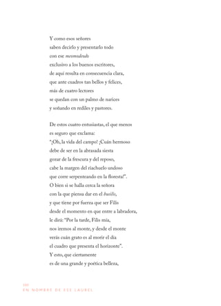 160
E N N O M B R E D E E S E L A U R E L
Y como esos señores
saben decirlo y presentarlo todo
con ese meomodeodo
exclusivo a los buenos escritores,
de aquí resulta en consecuencia clara,
que ante cuadros tan bellos y felices,
más de cuatro lectores
se quedan con un palmo de narices
y soñando en rediles y pastores.
De estos cuatro entusiastas, el que menos
es seguro que exclama:
“¡Oh, la vida del campo! ¡Cuán hermoso
debe de ser en la abrasada siesta
gozar de la frescura y del reposo,
cabe la margen del riachuelo undoso
que corre serpenteando en la floresta!”.
O bien si se halla cerca la señora
con la que piensa dar en el busilis,
y que tiene por fuerza que ser Filis
desde el momento en que entre a labradora,
le dirá: “Por la tarde, Filis mía,
nos iremos al monte, y desde el monte
verás cuán grato es al morir el día
el cuadro que presenta el horizonte”.
Y esto, que ciertamente
es de una grande y poética belleza,
 