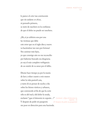 161
O B R A P O É T I C A
le parece al señor tan convincente
que sin andarse en chicas,
ni pensarlo primero,
se mete de ranchero en la confianza
de que el dolor no puede ser ranchero.
¡Ah, si yo refiriera una por una
las víctimas que debe
este error que en el siglo diez y nueve
va haciéndose tan raro por fortuna!
Sin caminar más lejos,
yo que conmigo aún no me reconcilio
por haberme buscado esa desgracia;
yo soy el más completo verbigracia
de un mártir de su amor por el idilio.
Diome hace tiempo ya por la manía
de leer y releer cuanto a mis manos
sobre la vida pastoril caía,
y tanto di en pensar de noche y día
sobre los bienes rústicos y urbanos,
que convencido al fin de que la corte
sólo es del mal y del dolor la senda,
exclamé: “¡que el demonio te soporte…!”
Y después de pedir mi pasaporte
me puse en dirección para una hacienda.
[exclamé: –¡Que el demonio la
soporte…!]
[Y después de pedir un pasaporte]
 