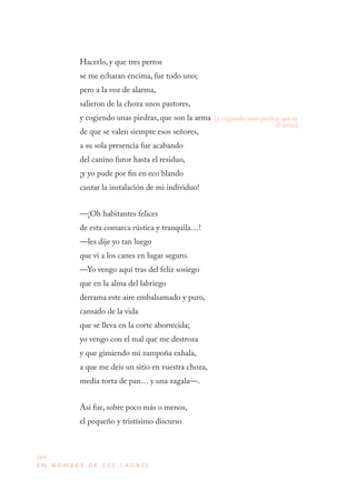 164
E N N O M B R E D E E S E L A U R E L
Hacerlo, y que tres perros
se me echaran encima, fue todo uno;
pero a la voz de alarma,
salieron de la choza unos pastores,
y cogiendo unas piedras, que son la arma
de que se valen siempre esos señores,
a su sola presencia fue acabando
del canino furor hasta el residuo,
¡y yo pude por fin en eco blando
cantar la instalación de mi individuo!
—¡Oh habitantes felices
de esta comarca rústica y tranquila…!
—les dije yo tan luego
que vi a los canes en lugar seguro.
—Yo vengo aquí tras del feliz sosiego
que en la alma del labriego
derrama este aire embalsamado y puro,
cansado de la vida
que se lleva en la corte aborrecida;
yo vengo con el mal que me destroza
y que gimiendo mi zampoña exhala,
a que me deis un sitio en vuestra choza,
media torta de pan… y una zagala—.
Así fue, sobre poco más o menos,
el pequeño y tristísimo discurso
[y cogiendo unas piedras que es
el arma]
 