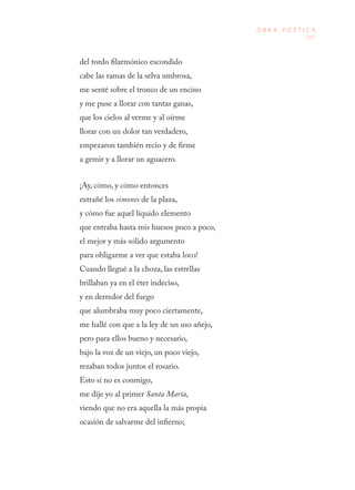 167
O B R A P O É T I C A
del tordo filarmónico escondido
cabe las ramas de la selva umbrosa,
me senté sobre el tronco de un encino
y me puse a llorar con tantas ganas,
que los cielos al verme y al oírme
llorar con un dolor tan verdadero,
empezaron también recio y de firme
a gemir y a llorar un aguacero.
¡Ay, cómo, y cómo entonces
extrañé los simones de la plaza,
y cómo fue aquel líquido elemento
que entraba hasta mis huesos poco a poco,
el mejor y más sólido argumento
para obligarme a ver que estaba loco!
Cuando llegué a la choza, las estrellas
brillaban ya en el éter indeciso,
y en derredor del fuego
que alumbraba muy poco ciertamente,
me hallé con que a la ley de un uso añejo,
pero para ellos bueno y necesario,
bajo la voz de un viejo, un poco viejo,
rezaban todos juntos el rosario.
Esto sí no es conmigo,
me dije yo al primer Santa María,
viendo que no era aquella la más propia
ocasión de salvarme del infierno;
 
