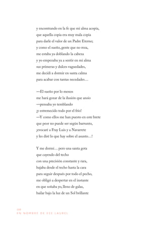 168
E N N O M B R E D E E S E L A U R E L
y encontrando en la fe que mi alma acopia,
que aquella copia era muy mala copia
para darle el valor de un Padre Eterno;
y como el sueño, gente que no reza,
me estaba ya doblando la cabeza
y yo empezaba ya a sentir en mi alma
sus primeras y dulces vaguedades,
me decidí a dormir en santa calma
para acabar con tantas necedades…
—El sueño por lo menos
me hará gozar de la ilusión que ansío
—pensaba yo temblando
¡y estremecido todo por el frío!
—Y como ellos me han puesto en este brete
que peor no puede ser según barrunto,
¡evocaré a Fray Luis y a Navarrete
y les diré lo que hay sobre el asunto…!
Y me dormí… pero una santa gota
que cayendo del techo
con una precisión constante y rara,
bajaba desde el techo hasta la cara
para seguir después por todo el pecho,
me obligó a despertar en el instante
en que soñaba yo, lleno de galas,
bailar bajo la luz de un Sol brillante
 