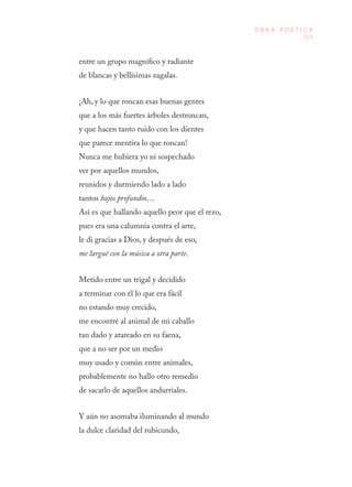 169
O B R A P O É T I C A
entre un grupo magnífico y radiante
de blancas y bellísimas zagalas.
¡Ah, y lo que roncan esas buenas gentes
que a los más fuertes árboles destroncan,
y que hacen tanto ruido con los dientes
que parece mentira lo que roncan!
Nunca me hubiera yo ni sospechado
ver por aquellos mundos,
reunidos y durmiendo lado a lado
tantos bajos profundos…
Así es que hallando aquello peor que el rezo,
pues era una calumnia contra el arte,
le di gracias a Dios, y después de eso,
me largué con la música a otra parte.
Metido entre un trigal y decidido
a terminar con él lo que era fácil
no estando muy crecido,
me encontré al animal de mi caballo
tan dado y atareado en su faena,
que a no ser por un medio
muy usado y común entre animales,
probablemente no hallo otro remedio
de sacarlo de aquellos andurriales.
Y aún no asomaba iluminando al mundo
la dulce claridad del rubicundo,
 
