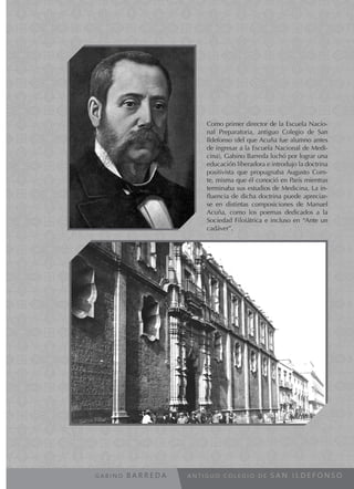 A N T I G U O C O L E G I O D E S A N I L D E F O N S OG A B I N O B A R R E D A
Como primer director de la Escuela Nacio-
nal Preparatoria, antiguo Colegio de San
Ildefonso (del que Acuña fue alumno antes
de ingresar a la Escuela Nacional de Medi-
cina), Gabino Barreda luchó por lograr una
educación liberadora e introdujo la doctrina
positivista que propugnaba Augusto Com-
te, misma que él conoció en París mientras
terminaba sus estudios de Medicina. La in-
fluencia de dicha doctrina puede apreciar-
se en distintas composiciones de Manuel
Acuña, como los poemas dedicados a la
Sociedad Filoiátrica e incluso en “Ante un
cadáver”.
 