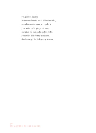 170
E N N O M B R E D E E S E L A U R E L
y la pastora aquella
aún no se alzaba a ver la última estrella,
cuando cansado ya de ser tan loco
y de soñar en lo que ya no pasa,
rompí de mi ilusión las dulces redes
y me volví a la corte y a mi casa,
donde estoy a las órdenes de ustedes.
 