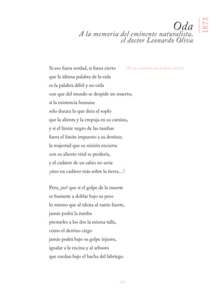 171
Si eso fuera verdad, si fuera cierto
que la última palabra de la vida
es la palabra débil y no oída
con que del mundo se despide un muerto;
si la existencia humana
sólo durara lo que dura el soplo
que la alienta y la empuja en su camino,
y si el límite negro de las tumbas
fuera el límite impuesto a su destino;
la majestad que su misión encierra
con su aliento vital se perdería,
y el cadáver de un sabio no sería
¡sino un cadáver más sobre la tierra…!
Pero, ¡no! que si el golpe de la muerte
es bastante a doblar bajo su peso
lo mismo que al idiota al varón fuerte,
jamás podrá la tumba
prestarles a los dos la misma talla,
como el destino ciego
jamás podrá bajo su golpe injusto,
igualar a la encina y al arbusto
que ruedan bajo el hacha del labriego.
Oda
A la memoria del eminente naturalista,
el doctor Leonardo Oliva
[Si eso ocurriera así, si fuera cierto]
1873
 