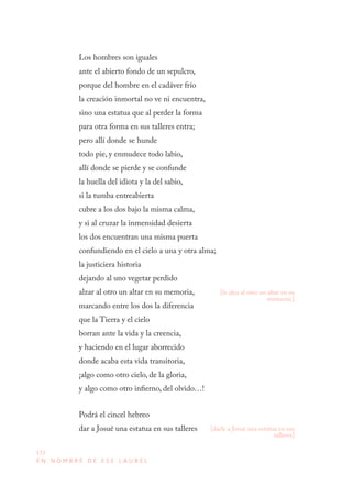 172
E N N O M B R E D E E S E L A U R E L
Los hombres son iguales
ante el abierto fondo de un sepulcro,
porque del hombre en el cadáver frío
la creación inmortal no ve ni encuentra,
sino una estatua que al perder la forma
para otra forma en sus talleres entra;
pero allí donde se hunde
todo pie, y enmudece todo labio,
allí donde se pierde y se confunde
la huella del idiota y la del sabio,
si la tumba entreabierta
cubre a los dos bajo la misma calma,
y si al cruzar la inmensidad desierta
los dos encuentran una misma puerta
confundiendo en el cielo a una y otra alma;
la justiciera historia
dejando al uno vegetar perdido
alzar al otro un altar en su memoria,
marcando entre los dos la diferencia
que la Tierra y el cielo
borran ante la vida y la creencia,
y haciendo en el lugar aborrecido
donde acaba esta vida transitoria,
¡algo como otro cielo, de la gloria,
y algo como otro infierno, del olvido…!
Podrá el cincel hebreo
dar a Josué una estatua en sus talleres
[le alza al otro un altar en su
memoria;]
[darle a Josué una estatua en sus
talleres]
 
