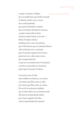 173
O B R A P O É T I C A
y negar esa estatua a Galileo;
pero no podrá hacer que olvide el mundo
el robusto y divino e pur si muove
de su credo profundo;
que a pesar del fanático sombrío
que en el silencio del dolor lo encierra,
¡su grito sonará sobre la tierra
mientras ruede la tierra en el vacío…!
Podrá el templo cristiano
desdeñar para su aire otro perfume,
que el del incienso que en columnas blancas
sobre el dorado vaso se consume;
pero el santuario augusto de la ciencia
jamás tuvo en su altar mejor aroma,
que en aquel santo día
en que era un mundo entero el incensario,
y un loco, un pensador, un temerario,
quien aquel incensario le ofrecía.
La ciencia, como el cielo,
tiene también sus himnos y sus cantos,
y, lo mismo que Dios, tiene su culto,
y, lo mismo que Dios, tiene sus santos…
En vez de las suntuosas catedrales
que el suelo cubren con su inmensa mole,
ella tiene la escuela, donde unidos
por el amor sagrado de la idea,
sobre el arpa bendita del santuario
[y negarle una estatua a Galileo;]
 