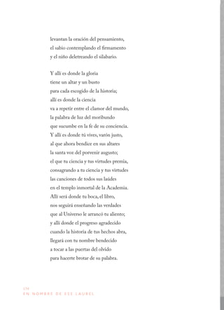 174
E N N O M B R E D E E S E L A U R E L
levantan la oración del pensamiento,
el sabio contemplando el firmamento
y el niño deletreando el silabario.
Y allí es donde la gloria
tiene un altar y un busto
para cada escogido de la historia;
allí es donde la ciencia
va a repetir entre el clamor del mundo,
la palabra de luz del moribundo
que sucumbe en la fe de su conciencia.
Y allí es donde tú vives, varón justo,
al que ahora bendice en sus altares
la santa voz del porvenir augusto;
el que tu ciencia y tus virtudes premia,
consagrando a tu ciencia y tus virtudes
las canciones de todos sus laúdes
en el templo inmortal de la Academia.
Allí será donde tu boca, el libro,
nos seguirá enseñando las verdades
que al Universo le arrancó tu aliento;
y allí donde el progreso agradecido
cuando la historia de tus hechos abra,
llegará con tu nombre bendecido
a tocar a las puertas del olvido
para hacerte brotar de su palabra.
 