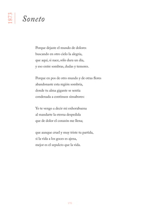 176
Porque dejaste el mundo de dolores
buscando en otro cielo la alegría,
que aquí, si nace, sólo dura un día,
y eso entre sombras, dudas y temores.
Porque en pos de otro mundo y de otras flores
abandonaste esta región sombría,
donde tu alma gigante se sentía
condenada a continuos sinsabores:
Yo te vengo a decir mi enhorabuena
al mandarte la eterna despedida
que de dolor el corazón me llena;
que aunque cruel y muy triste tu partida,
si la vida a los goces es ajena,
mejor es el sepulcro que la vida.
1873
Soneto
 