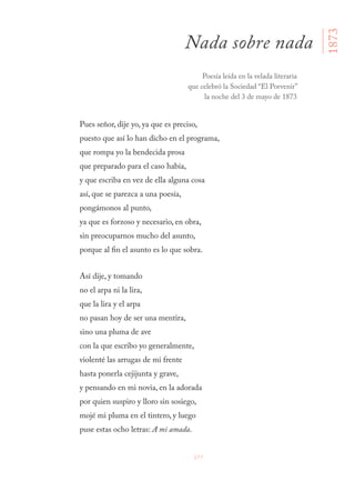 177
Pues señor, dije yo, ya que es preciso,
puesto que así lo han dicho en el programa,
que rompa yo la bendecida prosa
que preparado para el caso había,
y que escriba en vez de ella alguna cosa
así, que se parezca a una poesía,
pongámonos al punto,
ya que es forzoso y necesario, en obra,
sin preocuparnos mucho del asunto,
porque al fin el asunto es lo que sobra.
Así dije, y tomando
no el arpa ni la lira,
que la lira y el arpa
no pasan hoy de ser una mentira,
sino una pluma de ave
con la que escribo yo generalmente,
violenté las arrugas de mi frente
hasta ponerla cejijunta y grave,
y pensando en mi novia, en la adorada
por quien suspiro y lloro sin sosiego,
mojé mi pluma en el tintero, y luego
puse estas ocho letras: A mi amada.
Nada sobre nada
1873
Poesía leída en la velada literaria
que celebró la Sociedad “El Porvenir”
la noche del 3 de mayo de 1873
 