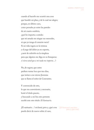 179
O B R A P O É T I C A
[¡El Santuario!, muy bien…
pero, y ¿qué cosa]
cuando al hacerlo me ocurrió una cosa
que hundió mi plan, y de lo cual me alegro;
porque, en último caso,
como pensaba yo entre las paredes
de mi cuarto sombrío,
¿qué les importa a ustedes
que mi amada me niegue sus mercedes,
ni que yo tenga el corazón vacío?
Si mi vida vegeta en la tristeza
y el yugo del dolor ya no soporta,
¿caeré de referirlo en la simpleza
para que alguien me diga en su franqueza:
si viera usted que a mí nada me importa…?
No, de seguro, que antes
prefiero verme loco por tres días,
que imitar a ese eterno Jeremías
que se llama el señor de Caravantes.
Y convencido de esto,
lo que era conveniente y necesario,
borré el título puesto,
y buscando a mi lira otro pretexto
escribí este otro título: El Santuario.
¡El santuario…! exclamé; pero y ¿qué cosa
puedo decir de nuevo sobre el caso,
 