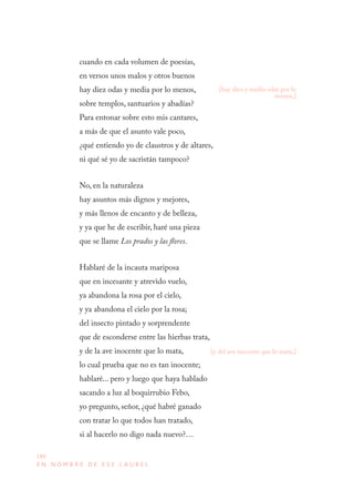 180
E N N O M B R E D E E S E L A U R E L
cuando en cada volumen de poesías,
en versos unos malos y otros buenos
hay diez odas y media por lo menos,
sobre templos, santuarios y abadías?
Para entonar sobre esto mis cantares,
a más de que el asunto vale poco,
¿qué entiendo yo de claustros y de altares,
ni qué sé yo de sacristán tampoco?
No, en la naturaleza
hay asuntos más dignos y mejores,
y más llenos de encanto y de belleza,
y ya que he de escribir, haré una pieza
que se llame Los prados y las flores.
Hablaré de la incauta mariposa
que en incesante y atrevido vuelo,
ya abandona la rosa por el cielo,
y ya abandona el cielo por la rosa;
del insecto pintado y sorprendente
que de esconderse entre las hierbas trata,
y de la ave inocente que lo mata,
lo cual prueba que no es tan inocente;
hablaré... pero y luego que haya hablado
sacando a luz al boquirrubio Febo,
yo pregunto, señor, ¿qué habré ganado
con tratar lo que todos han tratado,
si al hacerlo no digo nada nuevo?…
[hay diez y media odas por lo
menos,]
[y del ave inocente que lo mata,]
 