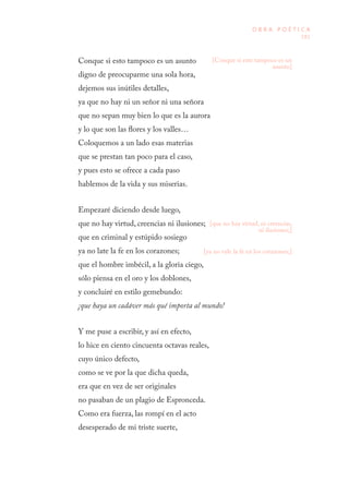 181
O B R A P O É T I C A
Conque si esto tampoco es un asunto
digno de preocuparme una sola hora,
dejemos sus inútiles detalles,
ya que no hay ni un señor ni una señora
que no sepan muy bien lo que es la aurora
y lo que son las flores y los valles…
Coloquemos a un lado esas materias
que se prestan tan poco para el caso,
y pues esto se ofrece a cada paso
hablemos de la vida y sus miserias.
Empezaré diciendo desde luego,
que no hay virtud, creencias ni ilusiones;
que en criminal y estúpido sosiego
ya no late la fe en los corazones;
que el hombre imbécil, a la gloria ciego,
sólo piensa en el oro y los doblones,
y concluiré en estilo gemebundo:
¡que haya un cadáver más qué importa al mundo!
Y me puse a escribir, y así en efecto,
lo hice en ciento cincuenta octavas reales,
cuyo único defecto,
como se ve por la que dicha queda,
era que en vez de ser originales
no pasaban de un plagio de Espronceda.
Como era fuerza, las rompí en el acto
desesperado de mi triste suerte,
[que no hay virtud, ni creencias,
ni ilusiones;]
[Conque si este tampoco es un
asunto]
[ya no vale la fe en los corazones;]
 