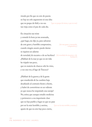 182
E N N O M B R E D E E S E L A U R E L
viendo por fin que en esto de poesía
no hay un solo argumento ni una idea
que no peque de fútil, o no sea
tan vieja como el pan de cada día.
En situación tan triste
y estando la hora ya tan avanzada,
¿qué hago, me dije yo, para salvarme
de este grave y horrible compromiso,
cuando ningún asunto puede darme
ni siquiera un adarme
de novedad, de encanto o de un hechizo?
¿Hablaré de la mar yo que en mi vida
he viajado tan poco,
que en materia de charcos sólo he visto,
y eso una vez, el lago de Texcoco?
¿Hablaré de la guerra y de la gente
que enardecida de las cumbres baja
desafiando al contrario frente a frente,
y habré de convertirme en un valiente
yo que nunca he empuñado una navaja?
No, señor, que aunque estudio medicina
y pertenezco a esa importante clase
que no hay pueblo y lugar en que no pase
por ser la más horrible y asesina,
aparte de que en esto hay poco cierto,
[que no peque de tonta, o que no sea]
[de este grave y tremendo
compromiso,]
[de novedad, de encantos o de
hechizo?]
[por ser la más terrible y asesina,]
 
