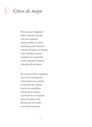 184
I
Tres eran, mas la Inglaterra 
volvió a lanzarse a las olas, 
y las naves españolas 
tomaron rumbo a su tierra, 
sólo Francia gritó: “¡Guerra!”, 
soñando, ¡oh patria!, en vencerte,
y de la infamia y la suerte 
sirviéndose en su provecho, 
se alzó erigiendo en derecho 
el derecho del más fuerte.
II
Sin ver que en lid tan sangrienta 
tu brazo era más pequeño, 
la lid encarnó en su empeño 
la redención de tu afrenta, 
brotó en luz amarillenta 
la llama de sus cañones, 
y el mundo vio a tus legiones 
entrar al combate rudo, 
llevando por solo escudo 
su escudo de corazones.
1873
Cinco de mayo
 