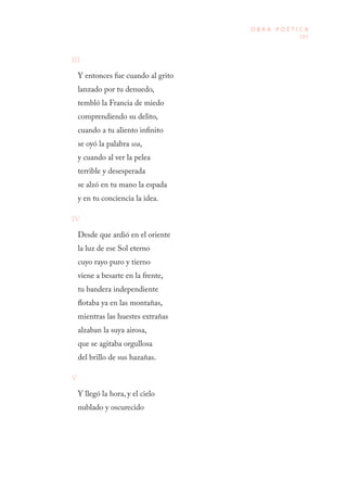 185
O B R A P O É T I C A
III
Y entonces fue cuando al grito 
lanzado por tu denuedo, 
tembló la Francia de miedo 
comprendiendo su delito, 
cuando a tu aliento infinito 
se oyó la palabra sea, 
y cuando al ver la pelea 
terrible y desesperada 
se alzó en tu mano la espada
y en tu conciencia la idea.
IV
Desde que ardió en el oriente 
la luz de ese Sol eterno 
cuyo rayo puro y tierno 
viene a besarte en la frente, 
tu bandera independiente 
flotaba ya en las montañas, 
mientras las huestes extrañas 
alzaban la suya airosa, 
que se agitaba orgullosa 
del brillo de sus hazañas.
V
Y llegó la hora, y el cielo 
nublado y oscurecido 
 