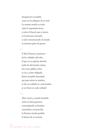 186
E N N O M B R E D E E S E L A U R E L
desapareció escondido 
como en los pliegues de un velo. 
La muerte tendió su vuelo 
sobre la espantada tierra, 
y entre el francés que se aterra 
y el mexicano iracundo, 
se alzó estremeciendo al mundo 
tu inmenso grito de guerra.
VI
Y allí el francés, el primero 
de los soldados del orbe, 
el que en sus glorias absorbe 
todas las del mundo entero, 
tres veces pálido y fiero 
se vio a correr obligado, 
frente al pueblo denodado 
que para salvar tu nombre, 
te dio un soldado en cada hombre 
¡y un héroe en cada soldado!
VII
¡Tres veces!, y cuando hundida 
sintió su fama guerrera, 
contemplando su bandera 
manchada y escarnecida, 
la Francia, viendo perdida 
la ilusión de su victoria,
 
