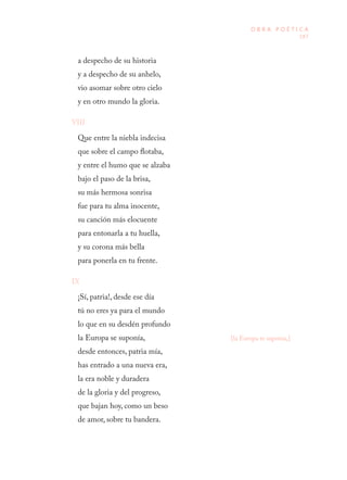 187
O B R A P O É T I C A
a despecho de su historia 
y a despecho de su anhelo, 
vio asomar sobre otro cielo  
y en otro mundo la gloria.
VIII
Que entre la niebla indecisa 
que sobre el campo flotaba, 
y entre el humo que se alzaba 
bajo el paso de la brisa, 
su más hermosa sonrisa 
fue para tu alma inocente, 
su canción más elocuente 
para entonarla a tu huella, 
y su corona más bella 
para ponerla en tu frente.
IX
¡Sí, patria!, desde ese día 
tú no eres ya para el mundo 
lo que en su desdén profundo 
la Europa se suponía, 
desde entonces, patria mía, 
has entrado a una nueva era, 
la era noble y duradera 
de la gloria y del progreso, 
que bajan hoy, como un beso 
de amor, sobre tu bandera.
[la Europa te suponía,]
 