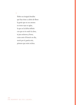 188
E N N O M B R E D E E S E L A U R E L
X
Sobre esa insignia bendita 
que hoy viene a cubrir de flores 
la gente que en sus amores 
en torno suyo se agita, 
la que en la dicha infinita 
con que en tu suelo la clava, 
te jura animosa y brava, 
como ante el francés un día, 
morir por ti, patria mía, 
primero que verte esclava.
 