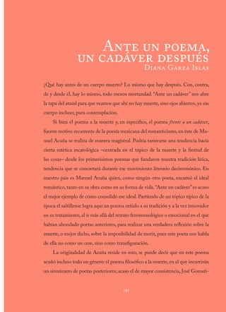 ¿Qué hay antes de un cuerpo muerto? Lo mismo que hay después. Con, contra,
de y desde él, hay lo mismo, todo menos mortandad. “Ante un cadáver” nos abre
la tapa del ataúd para que veamos que ahí no hay muerte, sino ojos abiertos, ya sin
cuerpo incluso; pura contemplación.
Si bien el poema a la muerte y, en específico, el poema frente a un cadáver,
fueron motivo recurrente de la poesía mexicana del romanticismo, en éste de Ma-
nuel Acuña se realiza de manera magistral. Podría rastrearse una tendencia hacia
cierta estética escatológica –centrada en el tópico de la muerte y la finitud de
las cosas– desde los primerísimos poemas que fundaron nuestra tradición lírica,
tendencia que se concretará durante ese movimiento literario decimonónico. En
nuestro país es Manuel Acuña quien, como ningún otro poeta, encarnó el ideal
romántico, tanto en su obra como en su forma de vida.“Ante un cadáver”es acaso
el mejor ejemplo de cómo consolidó ese ideal. Partiendo de un tópico típico de la
época el saltillense logra aquí un poema ceñido a su tradición y a la vez innovador
en su tratamiento, al ir más allá del retrato fenomenológico o emocional en el que
habían ahondado poetas anteriores, para realizar una verdadera reflexión sobre la
muerte, o mejor dicho, sobre la imposibilidad de morir, pues este poeta nos habla
de ella no como un cese, sino como transfiguración.
La originalidad de Acuña reside en esto, se puede decir que en este poema
acuñó incluso todo un género: el poema filosófico a la muerte,en el que incurrirán
un sinnúmero de poetas posteriores; acaso el de mayor consistencia, José Gorosti-
189
Ante un poema,
un cadáver después
Diana Garza Islas
 