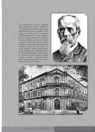 E S C U E L A N A C I O N A L D E M E D I C I N A
Tras convertirse en Nacional –luego de
haber nacido como Real y Pontificia–,
la Universidad de México unió los Esta-
blecimientos de Ciencias médico y qui-
rúrgico, lo cual dio pie a la creación del
Establecimiento de Ciencias Médicas,
que sería luego Colegio de Medicina,
Escuela de Medicina del Distrito Federal
y, a partir de 1842, Escuela Nacional de
Medicina, instalándose en el antiguo Pa-
lacio de la Inquisición. Ahí habitó, cur-
só sus estudios y murió Manuel Acuña,
siendo prefecto del establecimiento el
Dr. Manuel Domínguez, a quien el poe-
ta le dedica un par de poemas donde
muestra su respeto y amistad. Domín-
guez fue además presidente de la Aca-
demia Nacional de Medicina.
D R . M A N U E L D O M Í N G U E Z
 