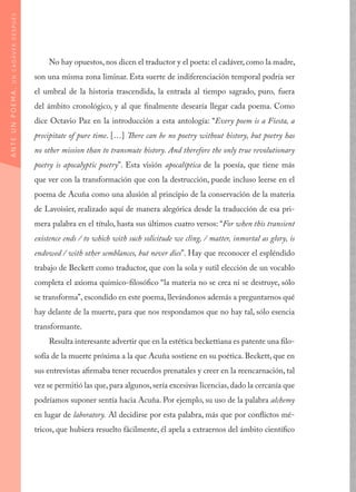 No hay opuestos, nos dicen el traductor y el poeta: el cadáver, como la madre,
son una misma zona liminar. Esta suerte de indiferenciación temporal podría ser
el umbral de la historia trascendida, la entrada al tiempo sagrado, puro, fuera
del ámbito cronológico, y al que finalmente desearía llegar cada poema. Como
dice Octavio Paz en la introducción a esta antología: “Every poem is a Fiesta, a
precipitate of pure time. […] There can be no poetry without history, but poetry has
no other mission than to transmute history. And therefore the only true revolutionary
poetry is apocalyptic poetry”. Esta visión apocalíptica de la poesía, que tiene más
que ver con la transformación que con la destrucción, puede incluso leerse en el
poema de Acuña como una alusión al principio de la conservación de la materia
de Lavoisier, realizado aquí de manera alegórica desde la traducción de esa pri-
mera palabra en el título, hasta sus últimos cuatro versos: “For when this transient
existence ends / to which with such solicitude we cling, / matter, inmortal as glory, is
endowed / with other semblances, but never dies”. Hay que reconocer el espléndido
trabajo de Beckett como traductor, que con la sola y sutil elección de un vocablo
completa el axioma químico-filosófico “la materia no se crea ni se destruye, sólo
se transforma”, escondido en este poema, llevándonos además a preguntarnos qué
hay delante de la muerte, para que nos respondamos que no hay tal, sólo esencia
transformante.
Resulta interesante advertir que en la estética beckettiana es patente una filo-
sofía de la muerte próxima a la que Acuña sostiene en su poética. Beckett, que en
sus entrevistas afirmaba tener recuerdos prenatales y creer en la reencarnación, tal
vez se permitió las que, para algunos,sería excesivas licencias, dado la cercanía que
podríamos suponer sentía hacia Acuña. Por ejemplo, su uso de la palabra alchemy
en lugar de laboratory. Al decidirse por esta palabra, más que por conflictos mé-
tricos, que hubiera resuelto fácilmente, él apela a extraernos del ámbito científico
ANTEUNPOEMA,UNCADÁVERDESPUÉS
 