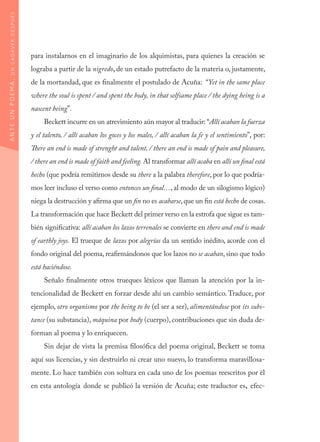 para instalarnos en el imaginario de los alquimistas, para quienes la creación se
lograba a partir de la nigredo, de un estado putrefacto de la materia o, justamente,
de la mortandad, que es finalmente el postulado de Acuña: “Yet in the same place
where the soul is spent / and spent the body, in that selfsame place / the dying being is a
nascent being”.
Beckett incurre en un atrevimiento aún mayor al traducir: “Allí acaban la fuerza
y el talento, / allí acaban los goces y los males, / allí acaban la fe y el sentimiento”, por:
There an end is made of strenght and talent, / there an end is made of pain and pleasure,
/ there an end is made of faith and feeling. Al transformar allí acaba en allí un final está
hecho (que podría remitirnos desde su there a la palabra therefore, por lo que podría-
mos leer incluso el verso como entonces un final…, al modo de un silogismo lógico)
niega la destrucción y afirma que un fin no es acabarse,que un fin está hecho de cosas.
La transformación que hace Beckett del primer verso en la estrofa que sigue es tam-
bién significativa: allí acaban los lazos terrenales se convierte en there and end is made
of earthly joys. El trueque de lazos por alegrías da un sentido inédito, acorde con el
fondo original del poema, reafirmándonos que los lazos no se acaban, sino que todo
está haciéndose.
Señalo finalmente otros trueques léxicos que llaman la atención por la in-
tencionalidad de Beckett en forzar desde ahí un cambio semántico. Traduce, por
ejemplo, otro organismo por the being to be (el ser a ser), alimentándose por its subs-
tance (su substancia), máquina por body (cuerpo), contribuciones que sin duda de-
forman al poema y lo enriquecen.
Sin dejar de vista la premisa filosófica del poema original, Beckett se toma
aquí sus licencias, y sin destruirlo ni crear uno nuevo, lo transforma maravillosa-
mente. Lo hace también con soltura en cada uno de los poemas reescritos por él
en esta antología donde se publicó la versión de Acuña; este traductor es, efec-
ANTEUNPOEMA,UNCADÁVERDESPUÉS
 