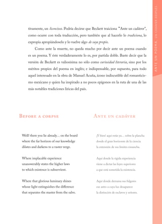 tivamente, un licencioso. Podría decirse que Beckett traiciona “Ante un cadáver”,
como ocurre con toda traducción, pero también que al hacerlo lo tradiciona, lo
expropia apropiándoselo y lo vuelve algo de suyo propio.
Como ante la muerte, no queda mucho por decir ante un poema cuando
es un poema. Y éste verdaderamente lo es, por partida doble. Baste decir que la
versión de Beckett es valiosísima no sólo como curiosidad literaria, sino por los
méritos propios del poema en inglés; e indispensable, por supuesto, para todo
aquel interesado en la obra de Manuel Acuña, ícono indiscutible del romanticis-
mo mexicano y quien ha inspirado a no pocos epígonos en la ruta de una de las
más notables tradiciones líricas del país.
ANTEUNPOEMA,UNCADÁVERDESPUÉS
Before a corpse
Well! there you lie already… on the board
where the far horizon of our knowledge
dilates and darkens to a vaster verge.
Where implacable experience
unanswerably states the higher laws
to which existence is subservient.
Where that glorious luminary shines
whose light extinguishes the difference
that separates the master from the salve.
Ante un cadáver
¡Y bien! aquí estás ya… sobre la plancha
donde el gran horizonte de la ciencia
la extensión de sus límites ensancha.
Aquí donde la rígida experiencia
viene a dictar las leyes superiores
a que está sometida la existencia.
Aquí donde derrama sus fulgores
ese astro a cuya luz desaparece
la distinción de esclavos y señores.
 