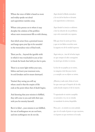 Where the voice of fable is heard no more
and reality speaks out aloud
and superstition vanishes away.
Where crisis presses on to where it may
decipher the solution of the problem
whose mere enouncement fills us with dismay,
that which arises from a premised reason
and hangs upon your lips to be unsealed
in the tremendous voice of final truth.
There you lie… beyond the ignoble strife
in which it was vouchsafed to you at last
to break the bonds that held you fast to pain.
There is no more light within your eyes,
lifeless and inert your tenement rests,
its end forsaken and its means destroyed.
Vanitas! they seeing you will say
whose creed is that the empire of life
ends at the point where that of death begins.
And deeming that your mission is fulfilled,
they will come to you and with their eyes
wish you for eternity farewell.
But it is false!... your mission is not fulfilled,
for out of nothingness we are not born,
and into nothingness we do not die.
Aquí donde la fábula enmudece
y la voz de los hechos se levanta
y la superstición se desvanece.
Aquí donde la ciencia se adelanta
a leer la solución de ese problema
cuyo solo enunciado nos espanta.
Ella que tiene la razón por lema
y que en tus labios escuchar ansía
la augusta voz de la verdad suprema.
Aquí estás ya... tras de la lucha impía
en que romper al cabo conseguiste
la cárcel que al dolor te retenía.
La luz de tus pupilas ya no existe,
tu máquina vital descansa inerte
y a cumplir con su objeto se resiste.
¡Miseria y nada más!, dirán al verte
los que creen que el imperio de la vida
acaba donde empieza el de la muerte.
Y suponiendo tu misión cumplida
se acercarán a ti, y en su mirada
te mandarán la eterna despedida.
Pero, ¡no!... tu misión no está acabada
que ni es la nada el punto en que nacemos,
ni el punto en que morimos es la nada.
ANTEUNPOEMA,UNCADÁVERDESPUÉS
 