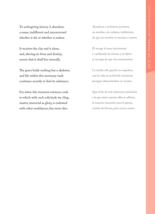 To unforgiving history it abandons
a name, indifferent and unconcerned
whether it die or whether it endure.
It receives the clay and it alone,
and, altering its form and destiny,
ensure that it shall live eternally.
The grave holds nothing but a skeleton;
and life within this mortuary vault
continues secretly to find its substance.
For when this transient existence ends
to which with such solicitude we cling,
matter, immortal as glory, is endowed
with other semblances, but never dies.
Abandona a la historia justiciera
un nombre, sin cuidarse, indiferente,
de que ese nombre se eternice o muera.
Él recoge la masa únicamente
y cambiando las formas y el objeto
se encarga de que viva eternamente.
La tumba sólo guarda un esqueleto,
mas la vida en su bóveda mortuoria
prosigue alimentándose en secreto.
Que al fin de esta existencia transitoria
a la que tanto nuestro afán se adhiere,
la materia, inmortal como la gloria,
cambia de formas; pero nunca muere.
ANTEUNPOEMA,UNCADÁVERDESPUÉS
 