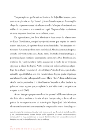 20
E N N O M B R E D E E S E L A U R E L
Tampoco pienso que la tesis ad hominem de Rojas Garcidueñas pueda
sostenerse. ¿Acuña, un tipo inerme? ¿Un medroso incapaz, un desprotegido
al que las exigentes musas o bien los vendavales de la época lanzaban de una
orilla a la otra, como si se tratara de un trapo? No parece haber testimonios
de estos supuestos bandazos en su bullente poesía.
De alguna forma, José Luis Martínez se hace eco de las afirmaciones
de Rojas Garcidueñas, aunque hay que reconocer que amplía, en cuando
menos tres planos, el espectro de sus inconformidades. Para empezar, sos-
tiene que Acuña se quedó en mera posibilidad.Al suicidarse cuando apenas
contaba con veinticuatro años, Acuña habría frustrado de manera trágica la
promesa del gran poeta que ya empezaba a anunciarse.Para decirlo con una
metáfora de Hegel: Acuña se habría quedado en la noche de las promesas,
sin pasar al día de los logros. Así lo explica José Luis Martínez en el pró-
logo de su Poesía romántica: el Liceo Hidalgo “dio dos frutos, uno de ellos
reducido a posibilidad, y otro con características de gran poeta: el primero
era Manuel Acuña, y el segundo Manuel María Flores”. Para mala fortuna,
Acuña murió, puntualiza el crítico literario, “cuando su obra iniciaba los
primeros brotes seguros que presagiaban la aparición, tarde o temprano, de
un gran poeta” (XVI).
A esto hay que agregar una valoración general del Romanticismo que
sin duda afecta también a Acuña, el más desesperado y a la vez el más
precoz de sus representantes en nuestro país. Según José Luis Martínez,
el romanticismo mexicano no resiste la comparación con su homólogo es-
experimentales la conclusión, inaudita hasta entonces, de que la materia es indestructible,
y por consiguiente eterna: en este sistema, podía suprimirse, por tanto, un Dios creador y
conservador”. Es muy probable que la tesis de Ramírez se base en los descubrimientos de
Lavoisier, uno de los fundadores de la ciencia moderna.
 