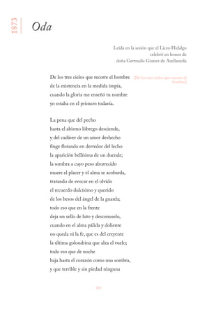 202
De los tres cielos que recorre el hombre 
de la existencia en la medida impía, 
cuando la gloria me enseñó tu nombre 
yo estaba en el primero todavía. 
La pena que del pecho 
hasta el abismo lóbrego desciende, 
y del cadáver de un amor deshecho 
finge flotando en derredor del lecho 
la aparición bellísima de un duende; 
la sombra a cuyo peso aborrecido 
muere el placer y el alma se acobarda, 
tratando de evocar en el olvido 
el recuerdo dulcísimo y querido 
de los besos del ángel de la guarda; 
todo eso que en la frente 
deja un sello de luto y desconsuelo, 
cuando en el alma pálida y doliente 
no queda ni la fe, que es del creyente 
la última golondrina que alza el vuelo; 
todo eso que de noche 
baja hasta el corazón como una sombra, 
y que terrible y sin piedad ninguna 
Oda
Leída en la sesión que el Liceo Hidalgo
celebró en honor de
doña Gertrudis Gómez de Avellaneda
[De los tres ciclos que recorre el
hombre]
1873
 