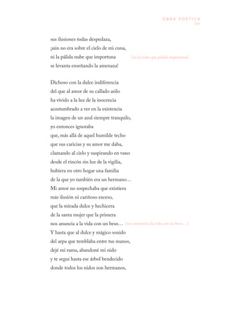 203
O B R A P O É T I C A
sus ilusiones todas despedaza, 
¡aún no era sobre el cielo de mi cuna, 
ni la pálida nube que importuna 
se levanta enseñando la amenaza!
Dichoso con la dulce indiferencia 
del que al amor de su callado asilo 
ha vivido a la luz de la inocencia 
acostumbrado a ver en la existencia 
la imagen de un azul siempre tranquilo, 
yo entonces ignoraba 
que, más allá de aquel humilde techo 
que sus caricias y su amor me daba, 
clamando al cielo y suspirando en vano 
desde el rincón sin luz de la vigilia, 
hubiera en otro hogar una familia 
de la que yo también era un hermano…
Mi amor no sospechaba que existiera 
más ilusión ni cariñoso exceso, 
que la mirada dulce y hechicera 
de la santa mujer que la primera 
nos anuncia a la vida con un beso…
Y hasta que al dulce y mágico sonido 
del arpa que temblaba entre tus manos, 
dejé mi rama, abandoné mi nido 
y te seguí hasta ese árbol bendecido 
donde todos los nidos son hermanos, 
[ni la nube que pálida importuna]
[nos anunció a la vida con un beso…]
 