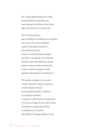 204
E N N O M B R E D E E S E L A U R E L
fue cuando despertando de la calma 
en que flotaba la existencia mía, 
sentí asomar en lo íntimo de mi alma 
algo como la luz de un nuevo día.
Tu voz fue la primera 
que me habló en la dulzura de ese idioma 
que canta como canta la paloma 
y gime como gime la palmera… 
Las cuerdas de tu lira, 
como la voz de la primera alondra 
que llama a las demás y las despierta, 
fueron las que al arrullo de tu acento 
sonaron sobre mi alma estremecida, 
¡como si siendo un pájaro la vida 
quisieran despertarlo al sentimiento…!
Tu nombre va ligado en mi cariño 
con los recuerdos santos y amorosos 
de mis tiempos de niño, 
con los placeres dulces y sabrosos 
de esa época sonriente
en la que es cada instante una promesa 
y en la que el ángel de la fe aún no besa 
las primeras arrugas de la frente; 
tu nombre es la memoria 
del pueblo y del hogar adonde un día 
 