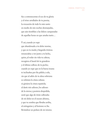 205
O B R A P O É T I C A
fue a estremecerme el eco de tu gloria 
y el trino arrullador de tu poesía; 
la evocación de todo lo más santo 
en medio de mis noches desmayadas, 
que aún tiemblan a las dulces campanadas
de aquellas horas en que amaba tanto…
Y así, cuando yo supe 
que abandonada a tu dolor morías, 
y que en tu muda y lánguida tristeza 
renunciabas a ver junto a tu lecho, 
quien, al rodar sin vida tu cabeza, 
recogiera el laurel de tu grandeza 
y el último sollozo de tu pecho; 
cuando yo supe que en la huesa insana 
te inclinabas por fin pálida y sola, 
sin que al adiós de tu alma soberana 
se enlutara la cítara cubana 
ni gimiera la cítara española; 
al darte mis adioses, los adioses 
de la eterna y postrera despedida, 
sentí que algo de triste sollozaba 
de mi dolor en el oscuro abismo, 
y que tu sombra que flotaba arriba, 
al extinguirse y al borrarse se iba 
llevándose un pedazo de mí mismo. 
 