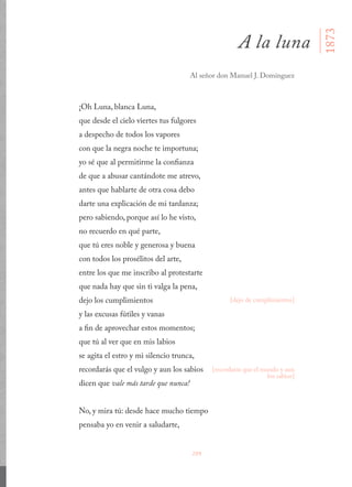 209
¡Oh Luna, blanca Luna,
que desde el cielo viertes tus fulgores
a despecho de todos los vapores
con que la negra noche te importuna;
yo sé que al permitirme la confianza
de que a abusar cantándote me atrevo,
antes que hablarte de otra cosa debo
darte una explicación de mi tardanza;
pero sabiendo, porque así lo he visto,
no recuerdo en qué parte,
que tú eres noble y generosa y buena
con todos los prosélitos del arte,
entre los que me inscribo al protestarte
que nada hay que sin ti valga la pena,
dejo los cumplimientos
y las excusas fútiles y vanas
a fin de aprovechar estos momentos;
que tú al ver que en mis labios
se agita el estro y mi silencio trunca,
recordarás que el vulgo y aun los sabios
dicen que vale más tarde que nunca!
No, y mira tú: desde hace mucho tiempo
pensaba yo en venir a saludarte,
A la luna
Al señor don Manuel J. Domínguez
[dejo de cumplimientos]
[recordarás que el mundo y aun
los sabios]
1873
 